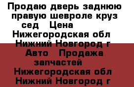 Продаю дверь заднюю правую шевроле круз сед › Цена ­ 4 000 - Нижегородская обл., Нижний Новгород г. Авто » Продажа запчастей   . Нижегородская обл.,Нижний Новгород г.